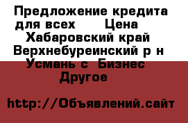 Предложение кредита для всех!!! › Цена ­ 0 - Хабаровский край, Верхнебуреинский р-н, Усмань с. Бизнес » Другое   